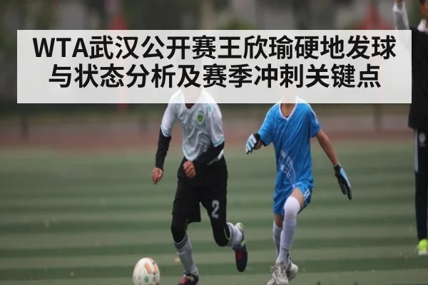 WTA武汉公开赛王欣瑜硬地发球与状态分析及赛季冲刺关键点