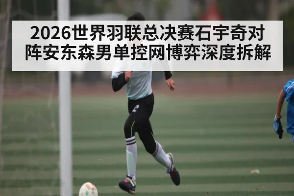 2026世界羽联总决赛石宇奇对阵安东森男单控网博弈深度拆解
